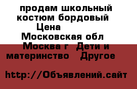 продам школьный костюм бордовый › Цена ­ 1 500 - Московская обл., Москва г. Дети и материнство » Другое   